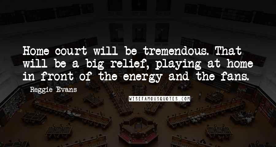 Reggie Evans Quotes: Home court will be tremendous. That will be a big relief, playing at home in front of the energy and the fans.