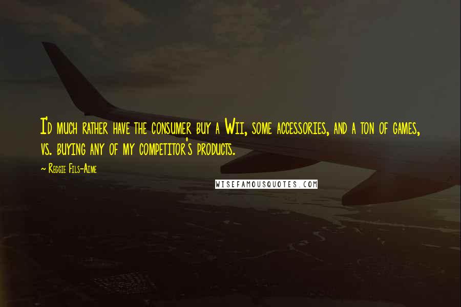 Reggie Fils-Aime Quotes: I'd much rather have the consumer buy a Wii, some accessories, and a ton of games, vs. buying any of my competitor's products.