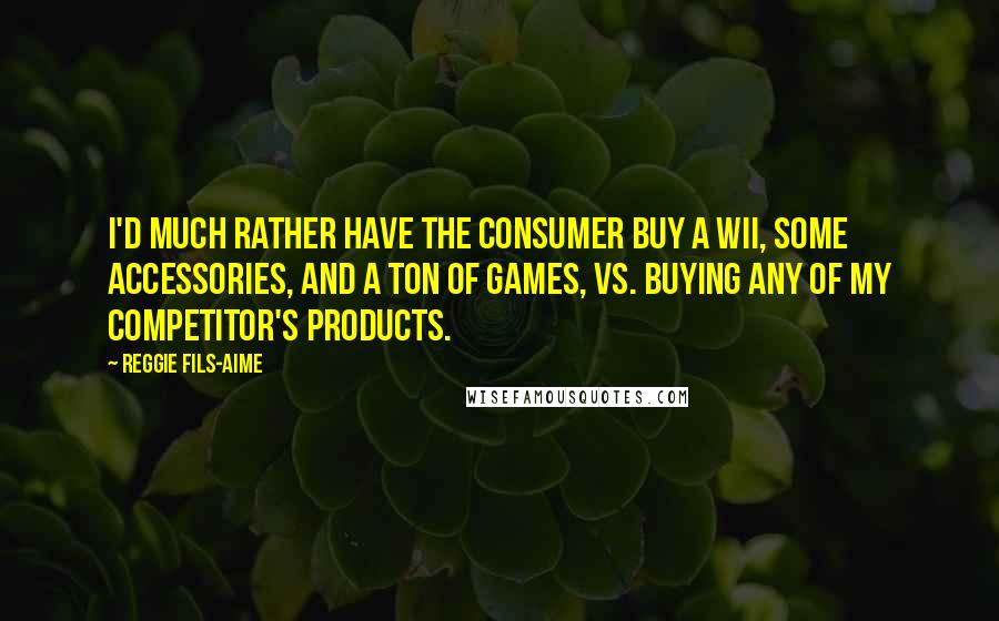 Reggie Fils-Aime Quotes: I'd much rather have the consumer buy a Wii, some accessories, and a ton of games, vs. buying any of my competitor's products.