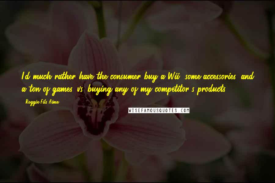 Reggie Fils-Aime Quotes: I'd much rather have the consumer buy a Wii, some accessories, and a ton of games, vs. buying any of my competitor's products.