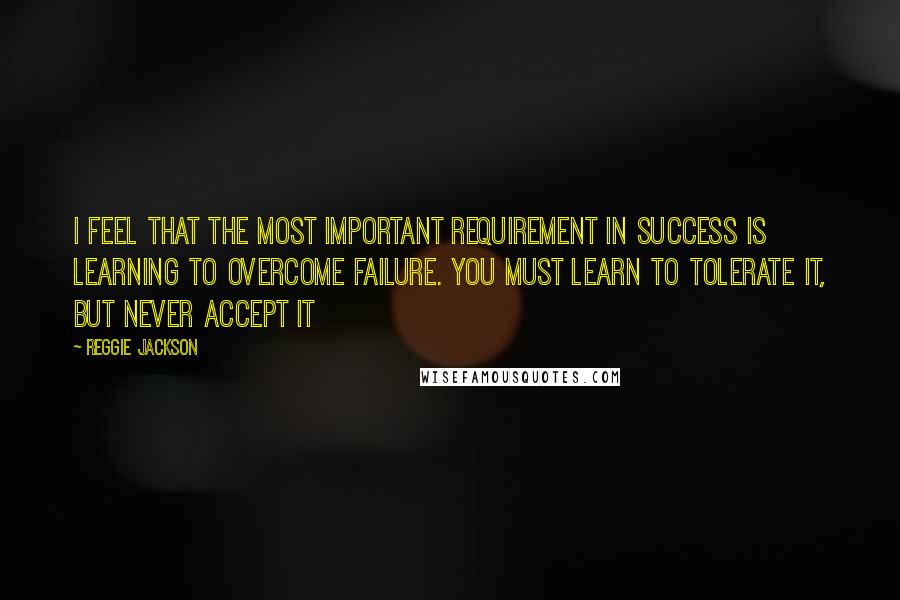 Reggie Jackson Quotes: I feel that the most important requirement in success is learning to overcome failure. You must learn to tolerate it, but never accept it