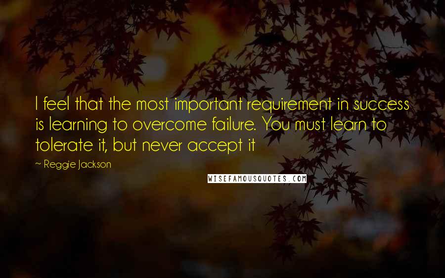 Reggie Jackson Quotes: I feel that the most important requirement in success is learning to overcome failure. You must learn to tolerate it, but never accept it