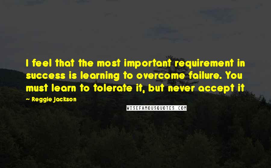 Reggie Jackson Quotes: I feel that the most important requirement in success is learning to overcome failure. You must learn to tolerate it, but never accept it