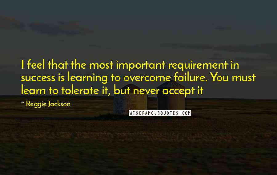Reggie Jackson Quotes: I feel that the most important requirement in success is learning to overcome failure. You must learn to tolerate it, but never accept it