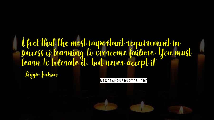 Reggie Jackson Quotes: I feel that the most important requirement in success is learning to overcome failure. You must learn to tolerate it, but never accept it