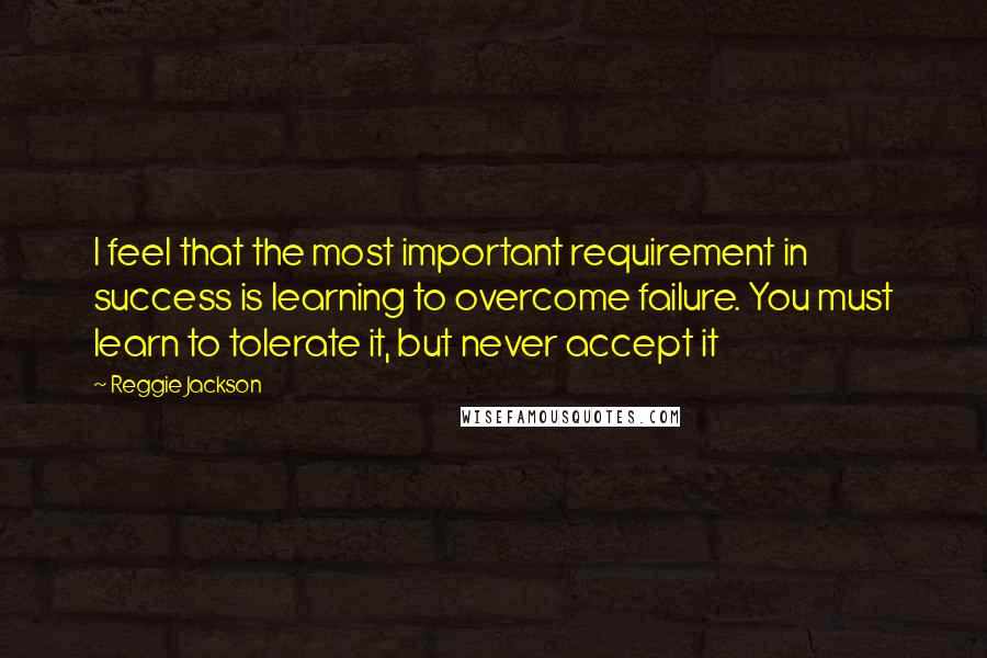 Reggie Jackson Quotes: I feel that the most important requirement in success is learning to overcome failure. You must learn to tolerate it, but never accept it