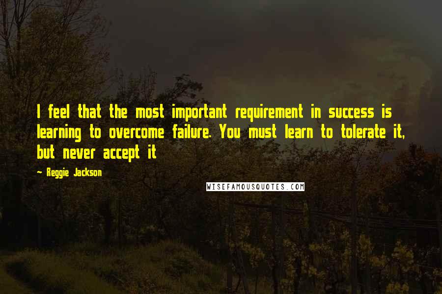 Reggie Jackson Quotes: I feel that the most important requirement in success is learning to overcome failure. You must learn to tolerate it, but never accept it