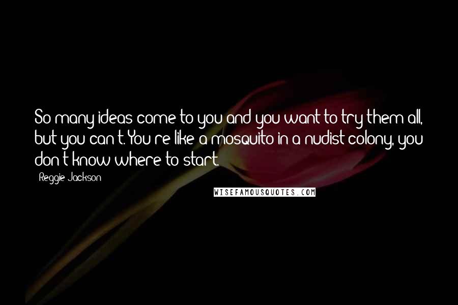 Reggie Jackson Quotes: So many ideas come to you and you want to try them all, but you can't. You're like a mosquito in a nudist colony, you don't know where to start.