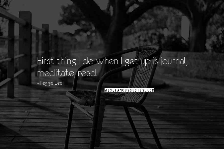 Reggie Lee Quotes: First thing I do when I get up is journal, meditate, read.