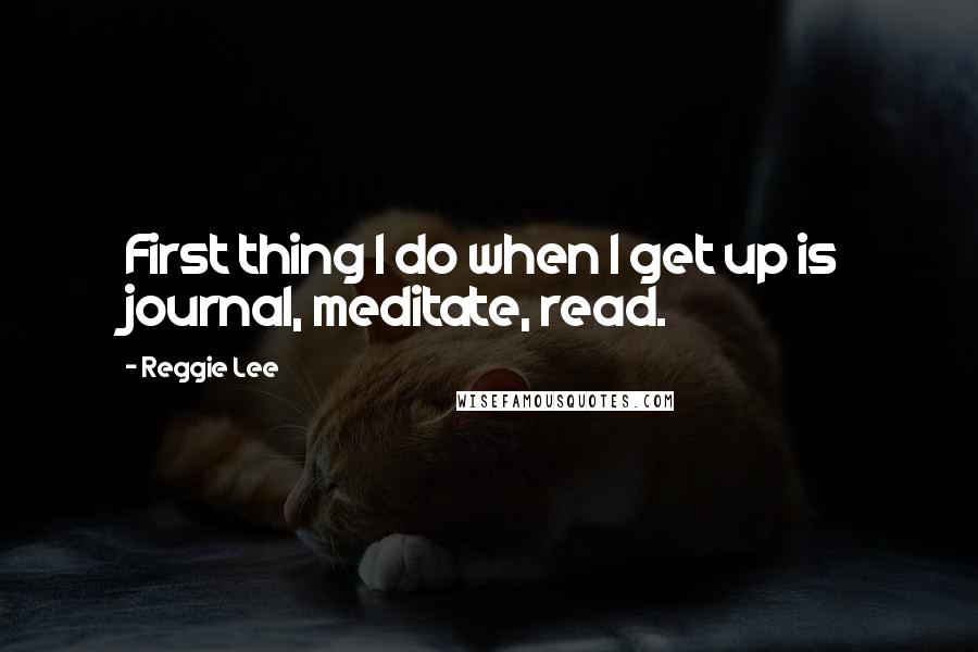 Reggie Lee Quotes: First thing I do when I get up is journal, meditate, read.