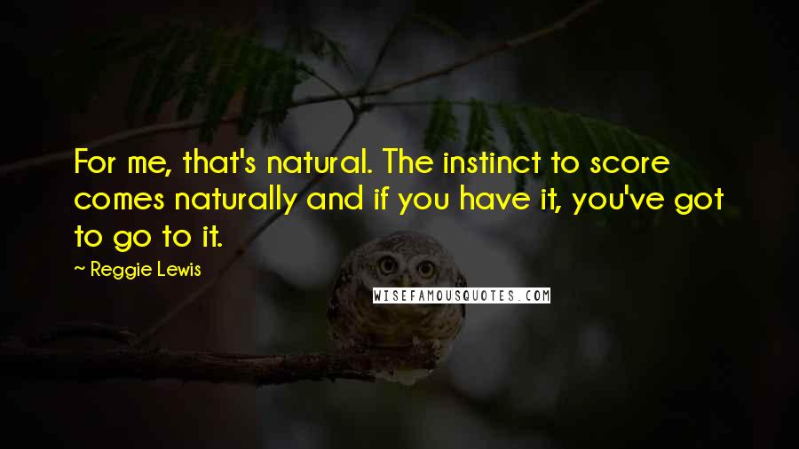 Reggie Lewis Quotes: For me, that's natural. The instinct to score comes naturally and if you have it, you've got to go to it.
