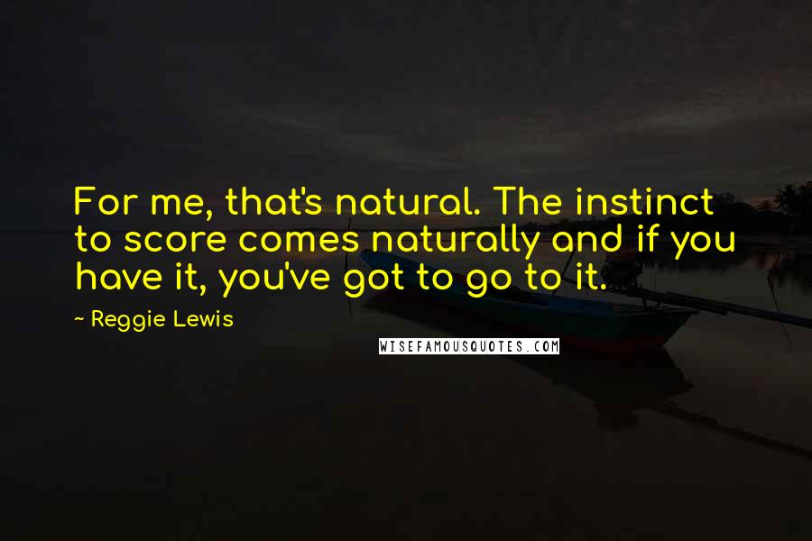 Reggie Lewis Quotes: For me, that's natural. The instinct to score comes naturally and if you have it, you've got to go to it.