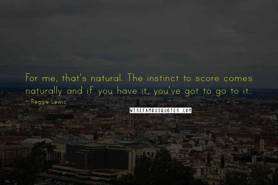 Reggie Lewis Quotes: For me, that's natural. The instinct to score comes naturally and if you have it, you've got to go to it.