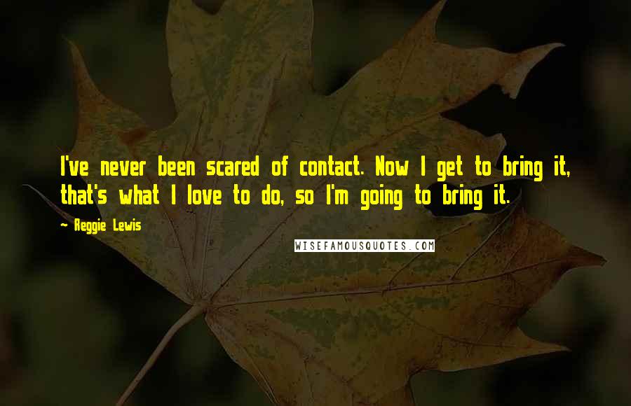 Reggie Lewis Quotes: I've never been scared of contact. Now I get to bring it, that's what I love to do, so I'm going to bring it.