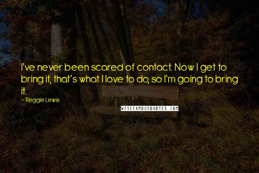 Reggie Lewis Quotes: I've never been scared of contact. Now I get to bring it, that's what I love to do, so I'm going to bring it.