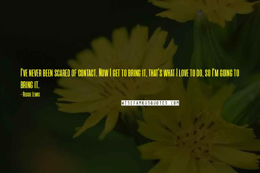 Reggie Lewis Quotes: I've never been scared of contact. Now I get to bring it, that's what I love to do, so I'm going to bring it.