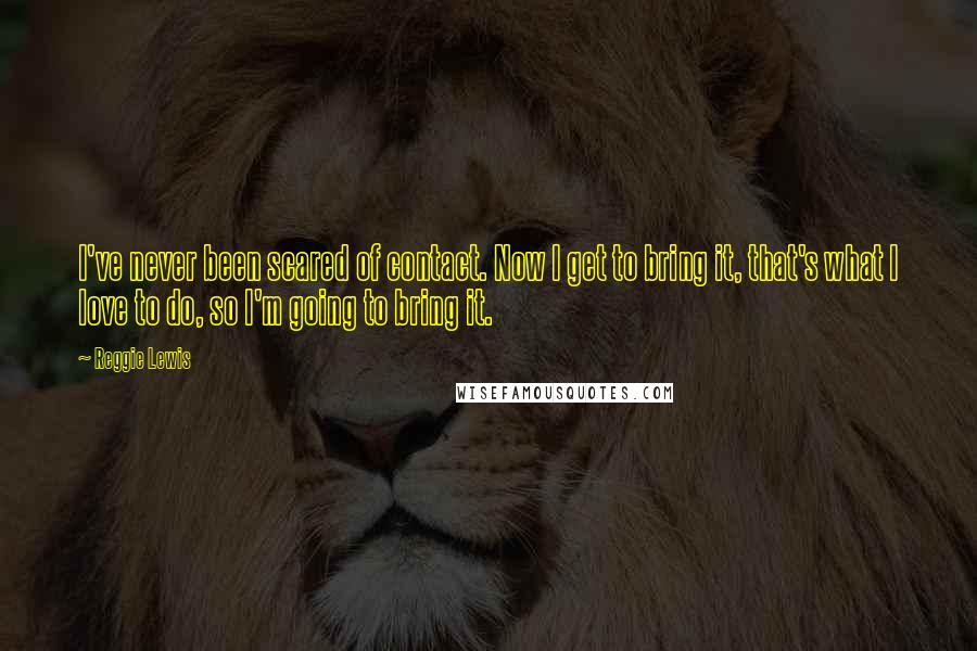 Reggie Lewis Quotes: I've never been scared of contact. Now I get to bring it, that's what I love to do, so I'm going to bring it.