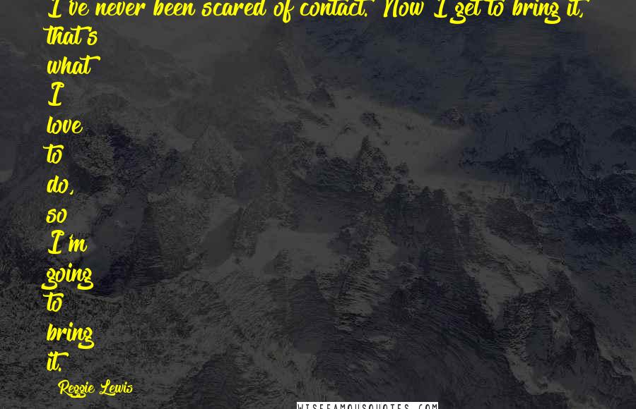 Reggie Lewis Quotes: I've never been scared of contact. Now I get to bring it, that's what I love to do, so I'm going to bring it.