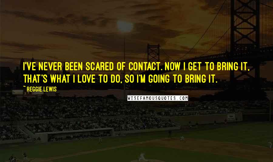 Reggie Lewis Quotes: I've never been scared of contact. Now I get to bring it, that's what I love to do, so I'm going to bring it.