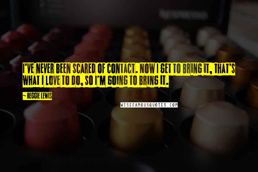 Reggie Lewis Quotes: I've never been scared of contact. Now I get to bring it, that's what I love to do, so I'm going to bring it.