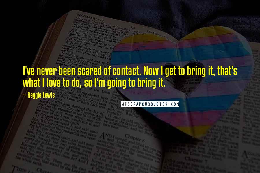 Reggie Lewis Quotes: I've never been scared of contact. Now I get to bring it, that's what I love to do, so I'm going to bring it.
