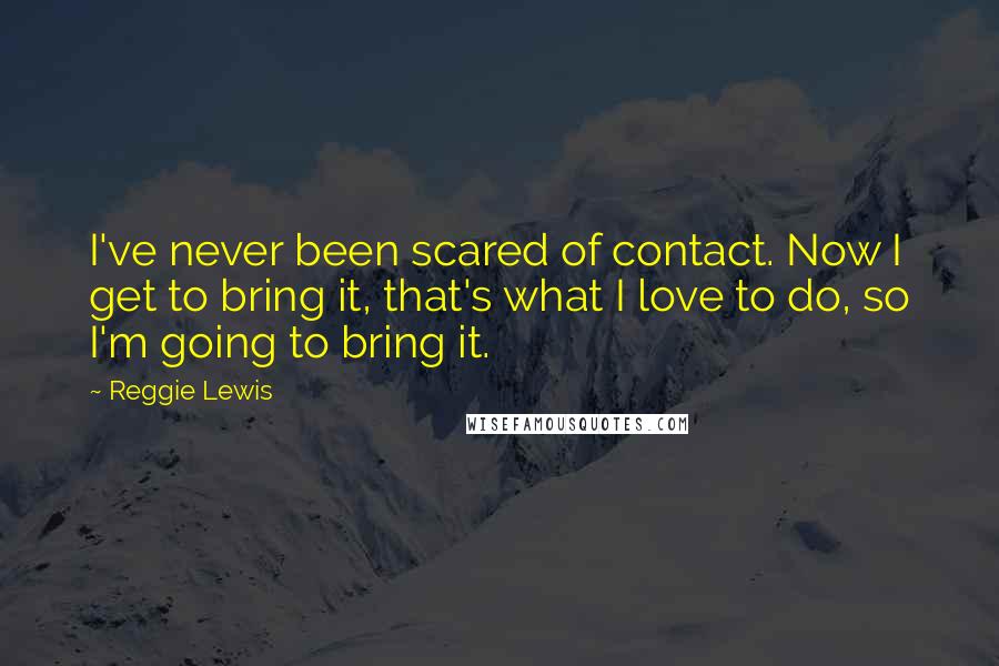 Reggie Lewis Quotes: I've never been scared of contact. Now I get to bring it, that's what I love to do, so I'm going to bring it.