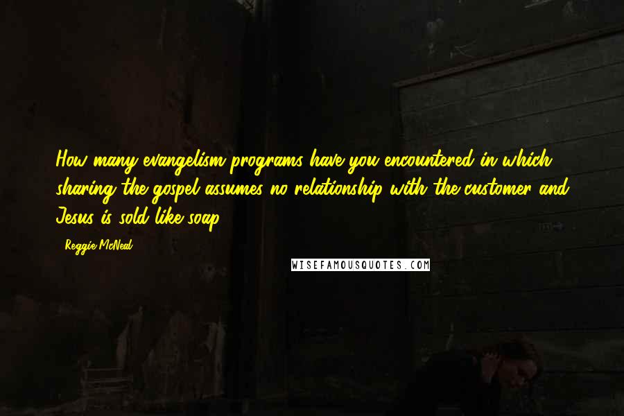 Reggie McNeal Quotes: How many evangelism programs have you encountered in which sharing the gospel assumes no relationship with the customer and Jesus is sold like soap?