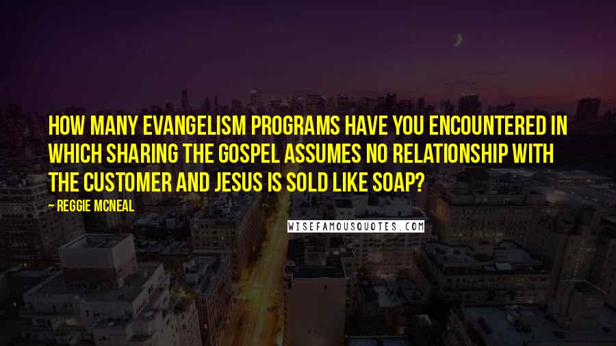 Reggie McNeal Quotes: How many evangelism programs have you encountered in which sharing the gospel assumes no relationship with the customer and Jesus is sold like soap?