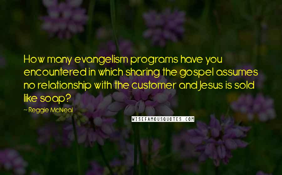 Reggie McNeal Quotes: How many evangelism programs have you encountered in which sharing the gospel assumes no relationship with the customer and Jesus is sold like soap?