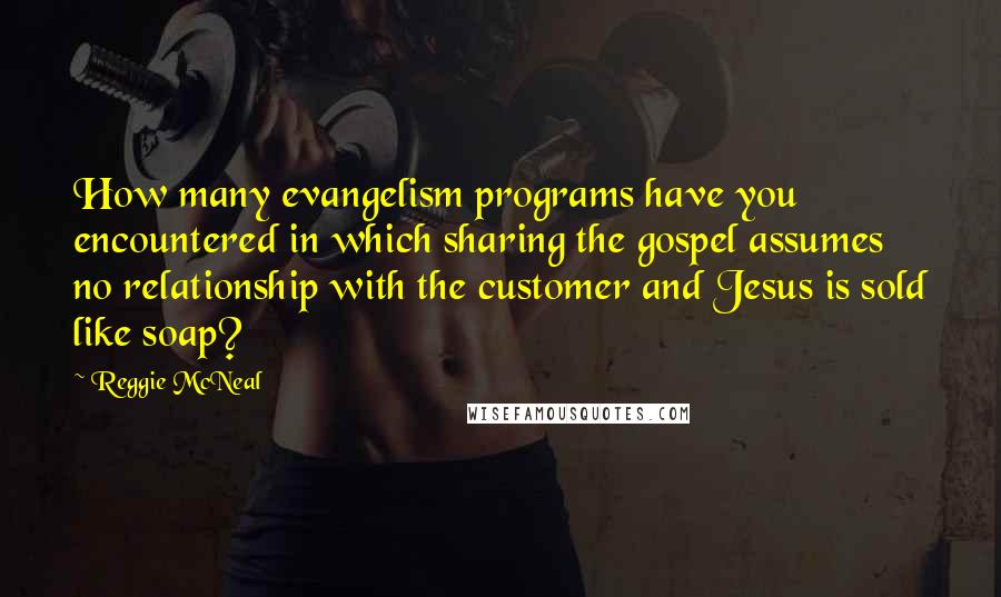 Reggie McNeal Quotes: How many evangelism programs have you encountered in which sharing the gospel assumes no relationship with the customer and Jesus is sold like soap?