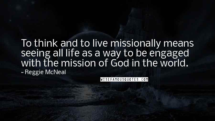 Reggie McNeal Quotes: To think and to live missionally means seeing all life as a way to be engaged with the mission of God in the world.