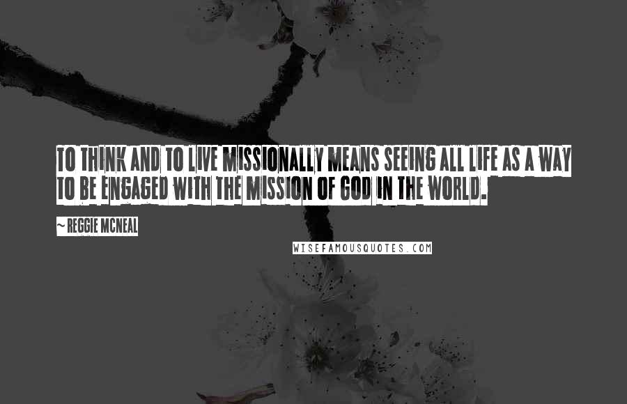 Reggie McNeal Quotes: To think and to live missionally means seeing all life as a way to be engaged with the mission of God in the world.