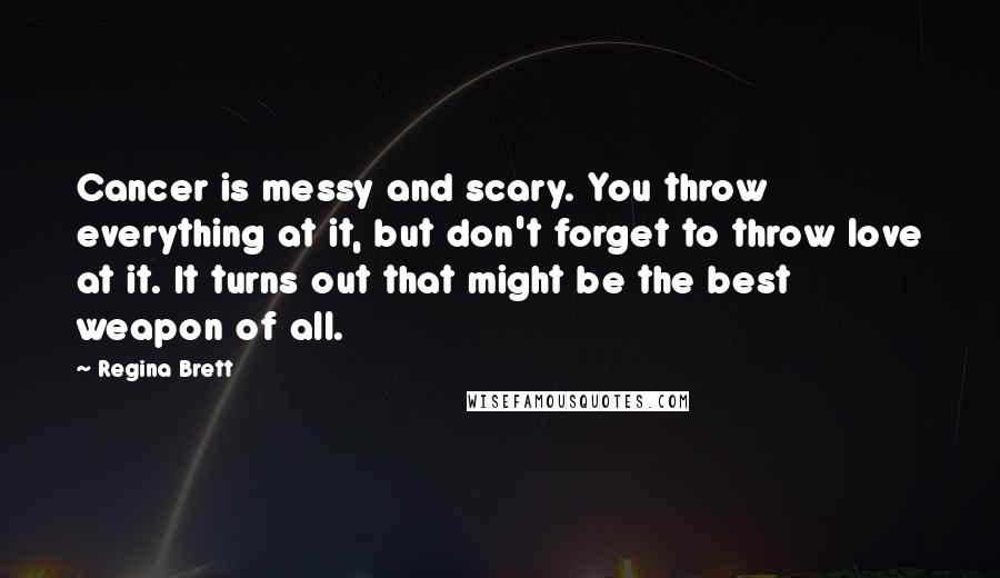 Regina Brett Quotes: Cancer is messy and scary. You throw everything at it, but don't forget to throw love at it. It turns out that might be the best weapon of all.