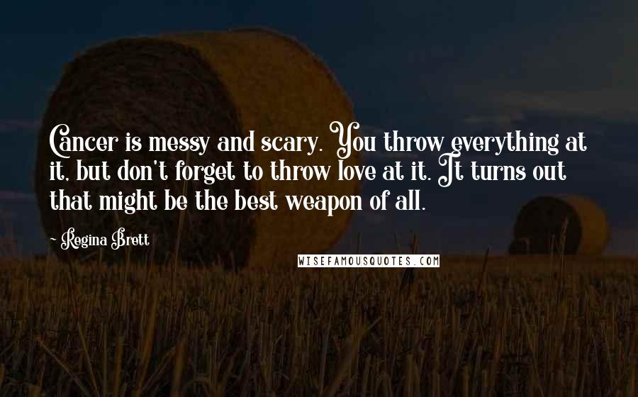 Regina Brett Quotes: Cancer is messy and scary. You throw everything at it, but don't forget to throw love at it. It turns out that might be the best weapon of all.