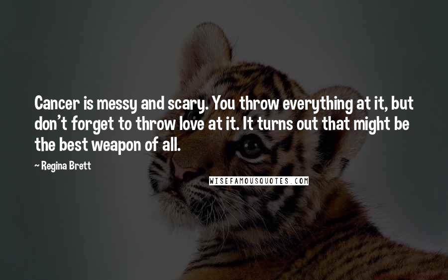 Regina Brett Quotes: Cancer is messy and scary. You throw everything at it, but don't forget to throw love at it. It turns out that might be the best weapon of all.