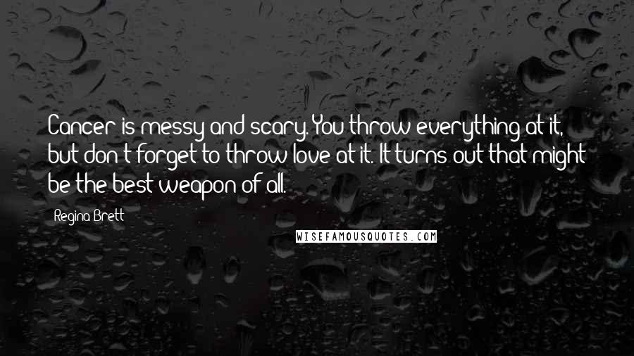 Regina Brett Quotes: Cancer is messy and scary. You throw everything at it, but don't forget to throw love at it. It turns out that might be the best weapon of all.