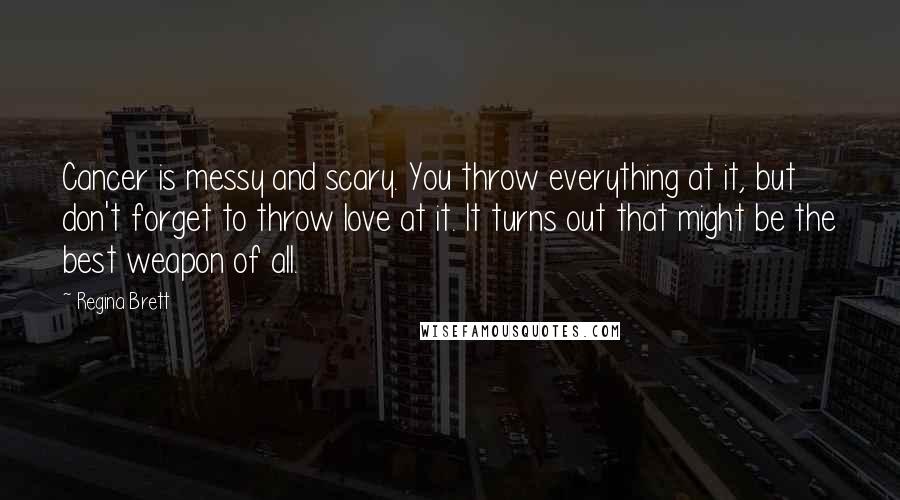 Regina Brett Quotes: Cancer is messy and scary. You throw everything at it, but don't forget to throw love at it. It turns out that might be the best weapon of all.