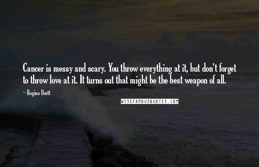 Regina Brett Quotes: Cancer is messy and scary. You throw everything at it, but don't forget to throw love at it. It turns out that might be the best weapon of all.