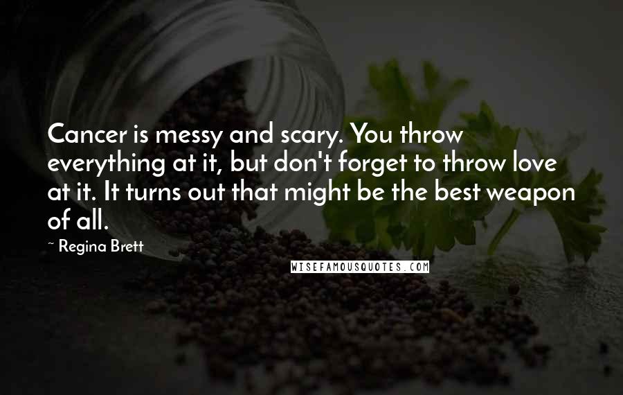 Regina Brett Quotes: Cancer is messy and scary. You throw everything at it, but don't forget to throw love at it. It turns out that might be the best weapon of all.