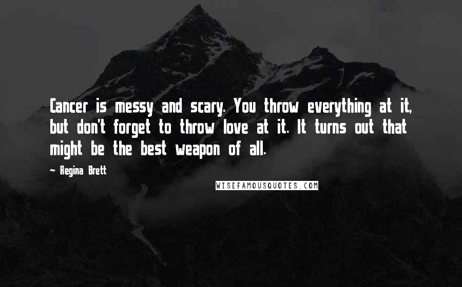 Regina Brett Quotes: Cancer is messy and scary. You throw everything at it, but don't forget to throw love at it. It turns out that might be the best weapon of all.