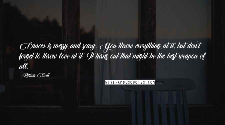 Regina Brett Quotes: Cancer is messy and scary. You throw everything at it, but don't forget to throw love at it. It turns out that might be the best weapon of all.