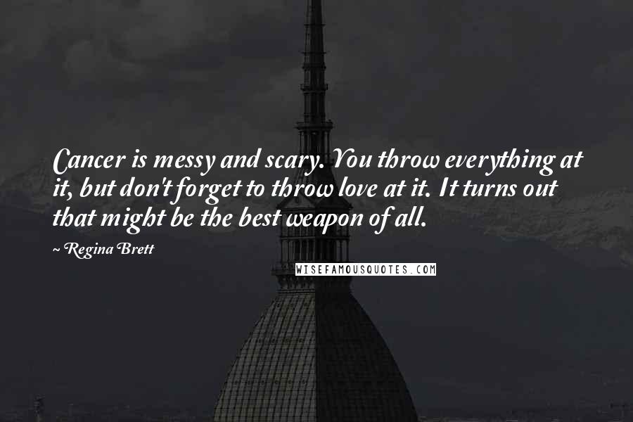 Regina Brett Quotes: Cancer is messy and scary. You throw everything at it, but don't forget to throw love at it. It turns out that might be the best weapon of all.