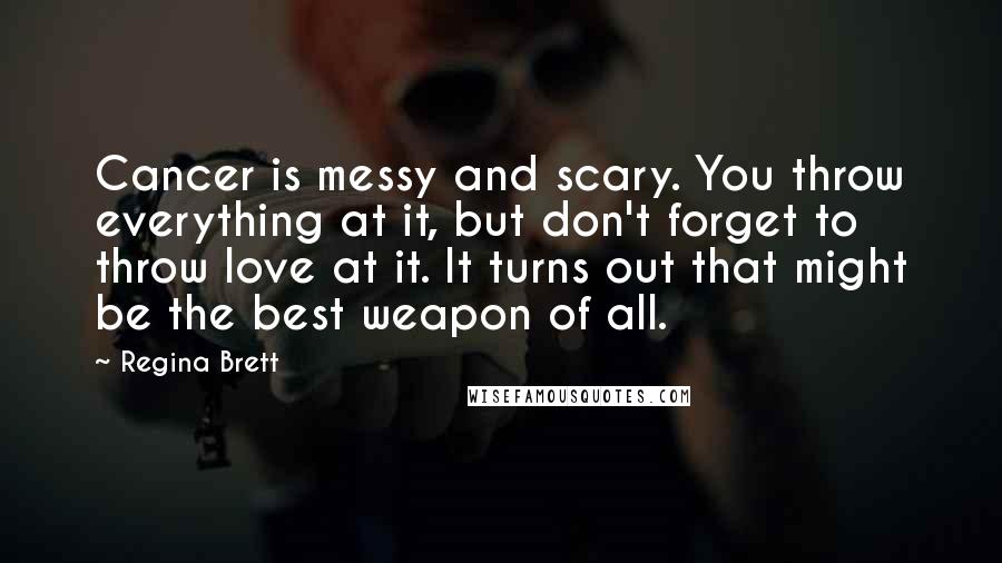 Regina Brett Quotes: Cancer is messy and scary. You throw everything at it, but don't forget to throw love at it. It turns out that might be the best weapon of all.