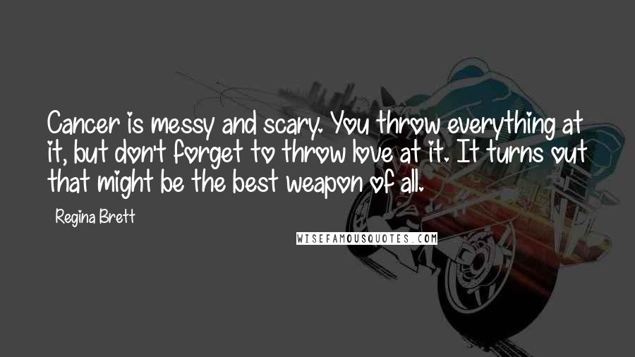 Regina Brett Quotes: Cancer is messy and scary. You throw everything at it, but don't forget to throw love at it. It turns out that might be the best weapon of all.