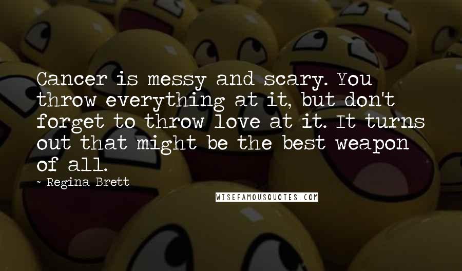 Regina Brett Quotes: Cancer is messy and scary. You throw everything at it, but don't forget to throw love at it. It turns out that might be the best weapon of all.