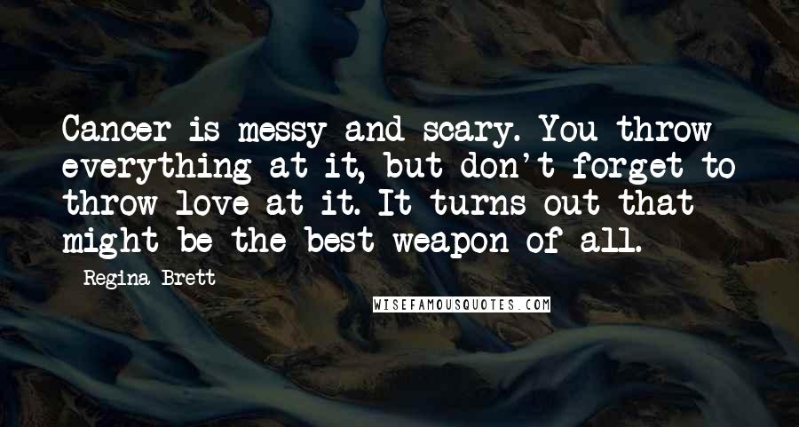 Regina Brett Quotes: Cancer is messy and scary. You throw everything at it, but don't forget to throw love at it. It turns out that might be the best weapon of all.