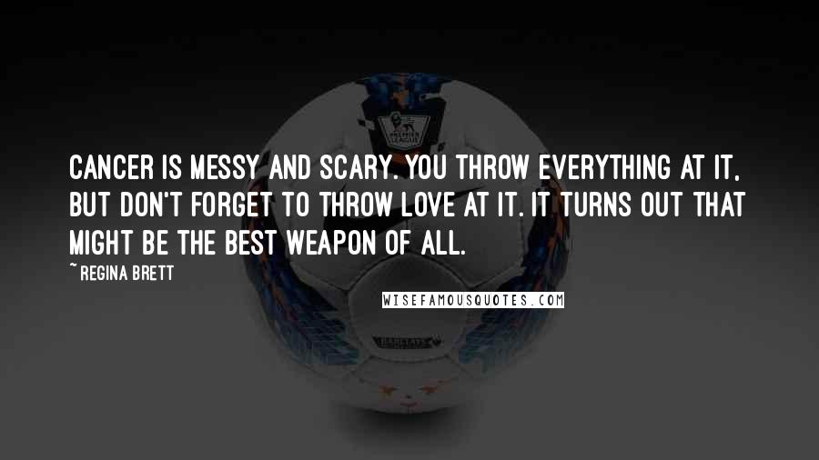 Regina Brett Quotes: Cancer is messy and scary. You throw everything at it, but don't forget to throw love at it. It turns out that might be the best weapon of all.