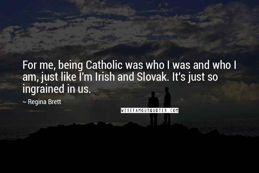 Regina Brett Quotes: For me, being Catholic was who I was and who I am, just like I'm Irish and Slovak. It's just so ingrained in us.