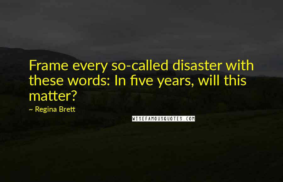 Regina Brett Quotes: Frame every so-called disaster with these words: In five years, will this matter?