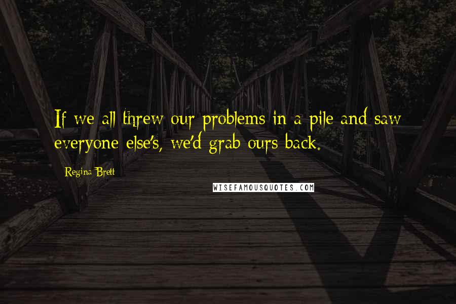 Regina Brett Quotes: If we all threw our problems in a pile and saw everyone else's, we'd grab ours back.